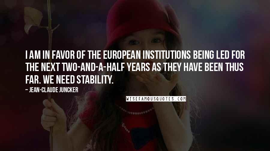 Jean-Claude Juncker Quotes: I am in favor of the European institutions being led for the next two-and-a-half years as they have been thus far. We need stability.