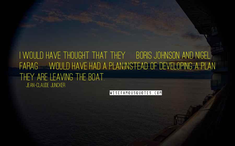 Jean-Claude Juncker Quotes: I would have thought that they [Boris Johnson and Nigel Farag] would have had a plan,instead of developing a plan they are leaving the boat.