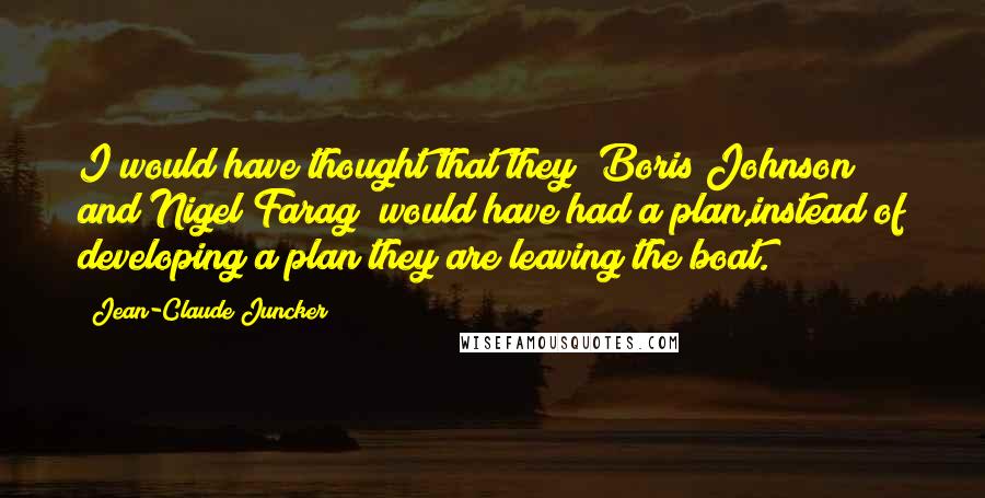 Jean-Claude Juncker Quotes: I would have thought that they [Boris Johnson and Nigel Farag] would have had a plan,instead of developing a plan they are leaving the boat.