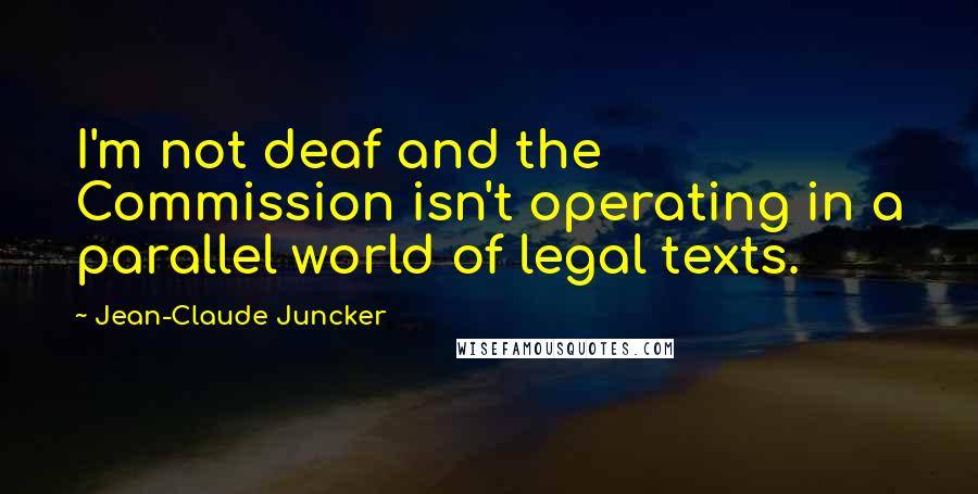 Jean-Claude Juncker Quotes: I'm not deaf and the Commission isn't operating in a parallel world of legal texts.