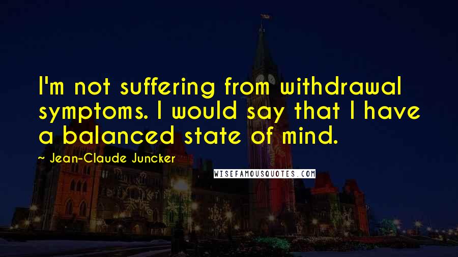 Jean-Claude Juncker Quotes: I'm not suffering from withdrawal symptoms. I would say that I have a balanced state of mind.
