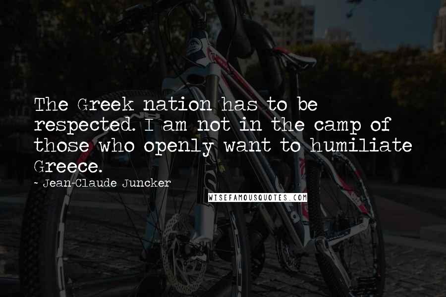 Jean-Claude Juncker Quotes: The Greek nation has to be respected. I am not in the camp of those who openly want to humiliate Greece.