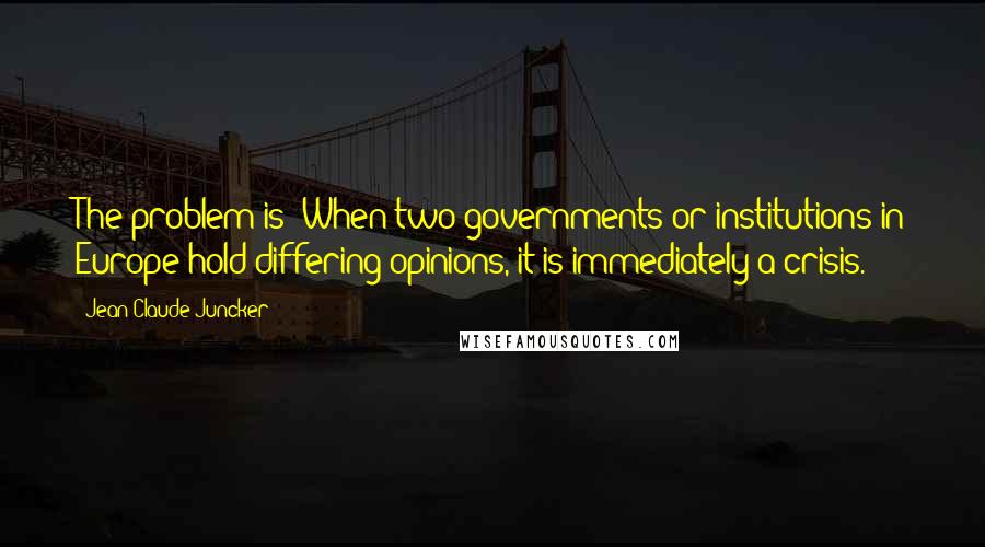 Jean-Claude Juncker Quotes: The problem is: When two governments or institutions in Europe hold differing opinions, it is immediately a crisis.