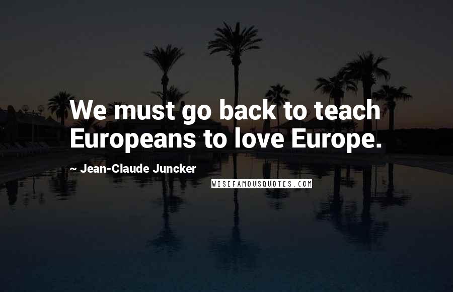 Jean-Claude Juncker Quotes: We must go back to teach Europeans to love Europe.