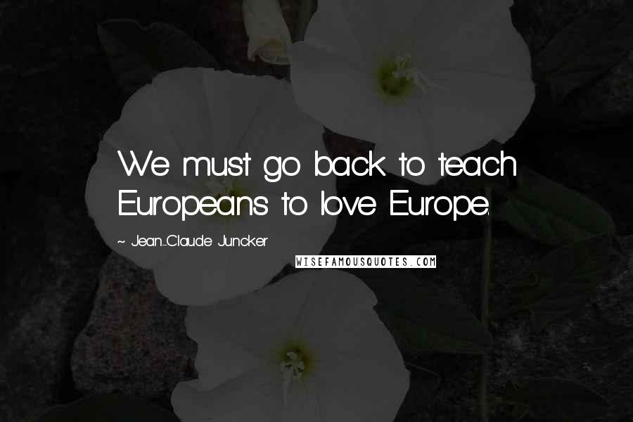 Jean-Claude Juncker Quotes: We must go back to teach Europeans to love Europe.