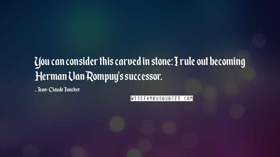 Jean-Claude Juncker Quotes: You can consider this carved in stone: I rule out becoming Herman Van Rompuy's successor.