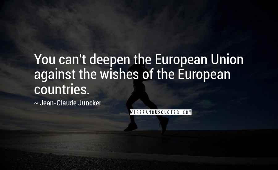 Jean-Claude Juncker Quotes: You can't deepen the European Union against the wishes of the European countries.