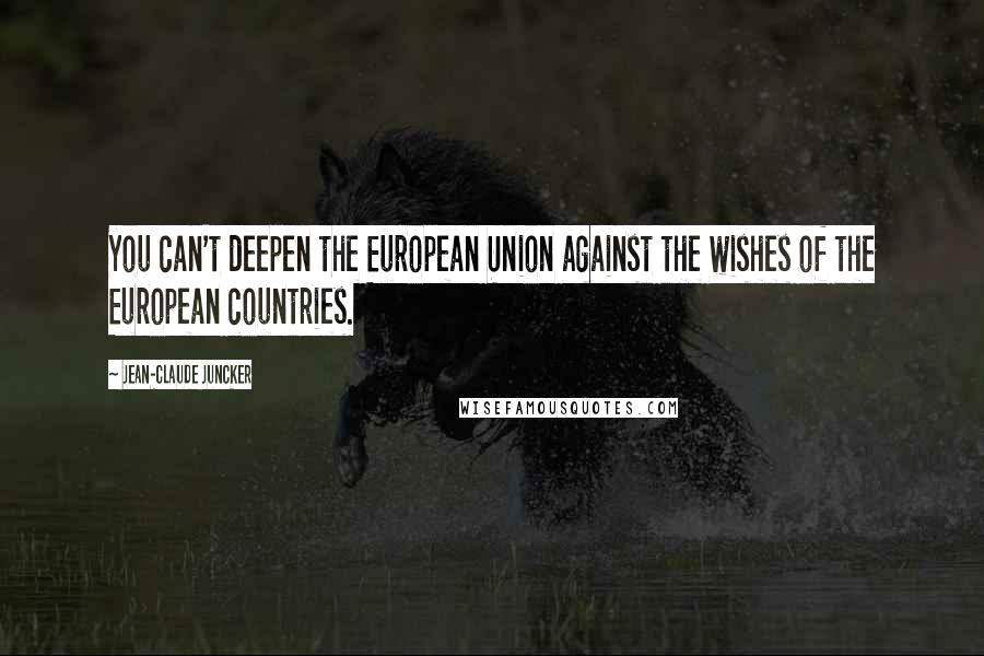 Jean-Claude Juncker Quotes: You can't deepen the European Union against the wishes of the European countries.