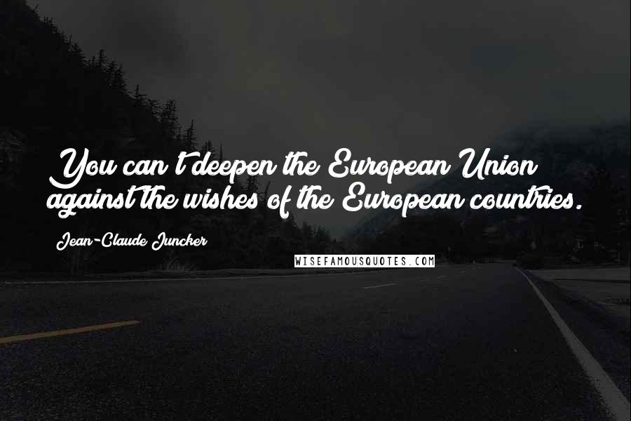 Jean-Claude Juncker Quotes: You can't deepen the European Union against the wishes of the European countries.