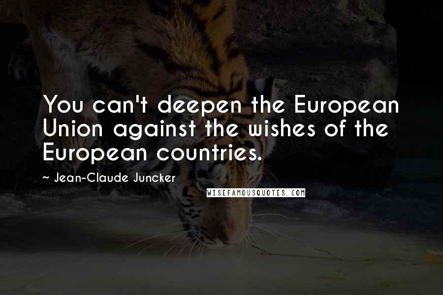 Jean-Claude Juncker Quotes: You can't deepen the European Union against the wishes of the European countries.