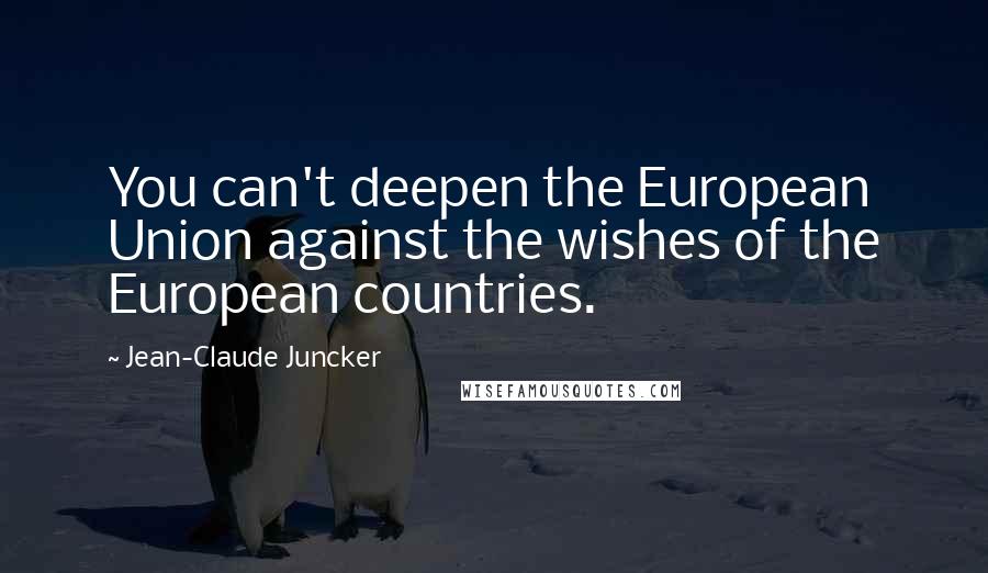 Jean-Claude Juncker Quotes: You can't deepen the European Union against the wishes of the European countries.