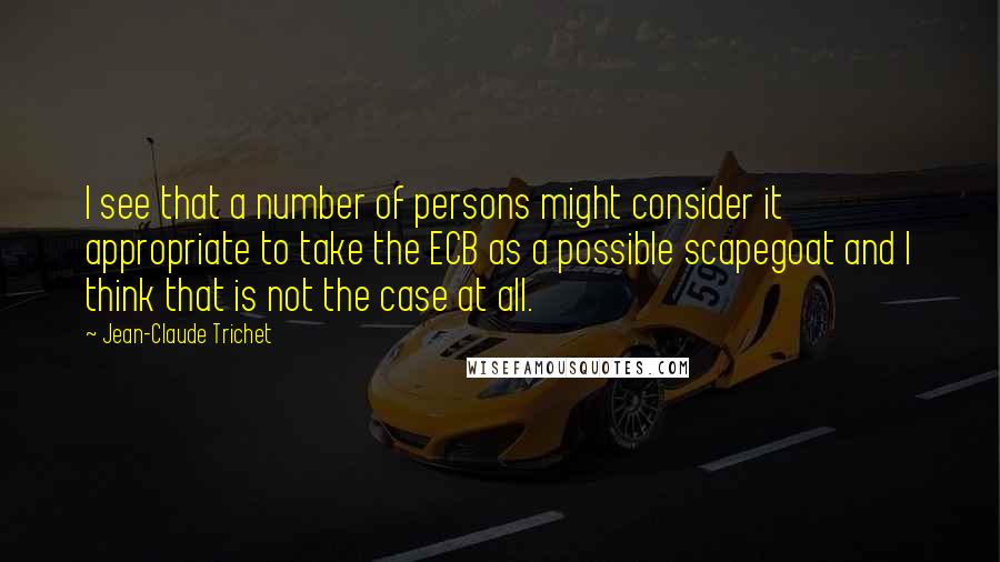 Jean-Claude Trichet Quotes: I see that a number of persons might consider it appropriate to take the ECB as a possible scapegoat and I think that is not the case at all.