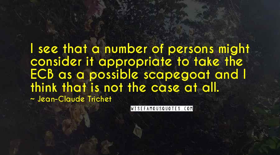 Jean-Claude Trichet Quotes: I see that a number of persons might consider it appropriate to take the ECB as a possible scapegoat and I think that is not the case at all.