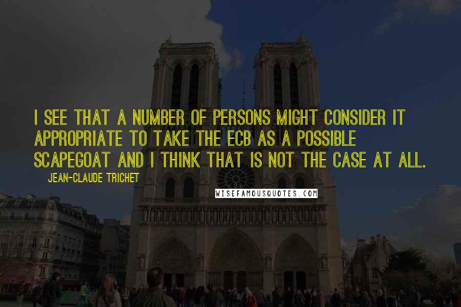 Jean-Claude Trichet Quotes: I see that a number of persons might consider it appropriate to take the ECB as a possible scapegoat and I think that is not the case at all.