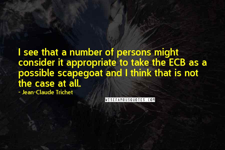 Jean-Claude Trichet Quotes: I see that a number of persons might consider it appropriate to take the ECB as a possible scapegoat and I think that is not the case at all.