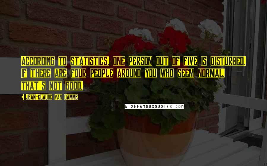 Jean-Claude Van Damme Quotes: According to statistics, one person out of five is disturbed. If there are four people around you who seem normal, that's not good.