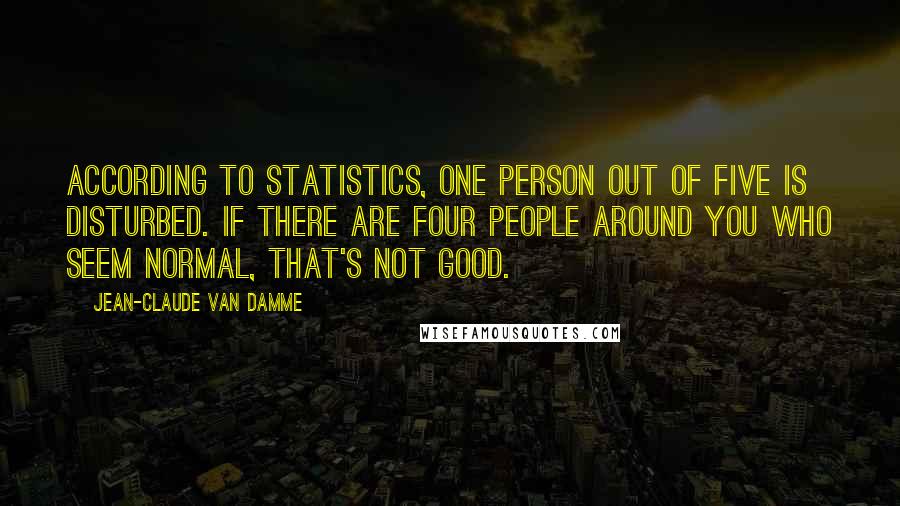 Jean-Claude Van Damme Quotes: According to statistics, one person out of five is disturbed. If there are four people around you who seem normal, that's not good.