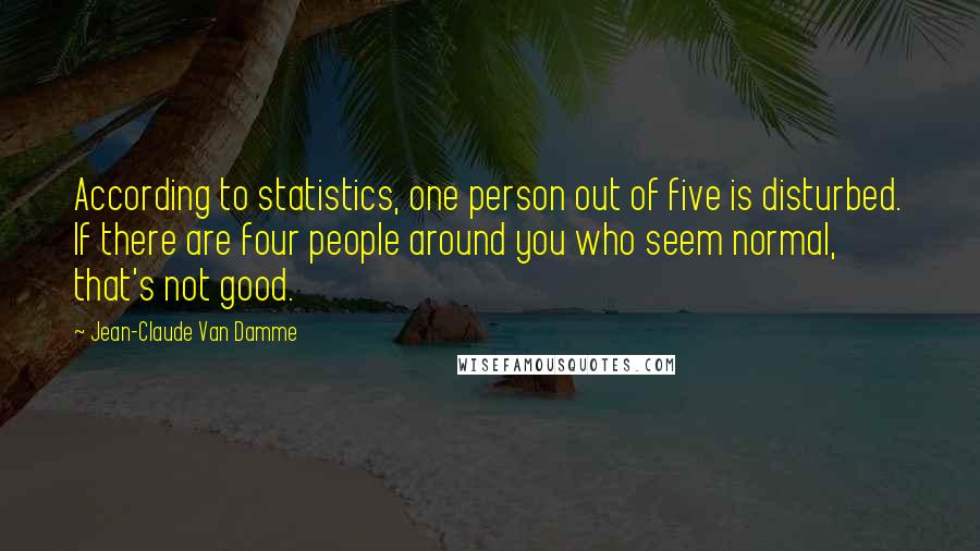 Jean-Claude Van Damme Quotes: According to statistics, one person out of five is disturbed. If there are four people around you who seem normal, that's not good.