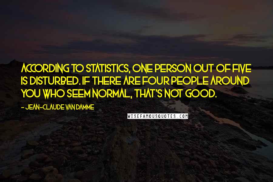 Jean-Claude Van Damme Quotes: According to statistics, one person out of five is disturbed. If there are four people around you who seem normal, that's not good.