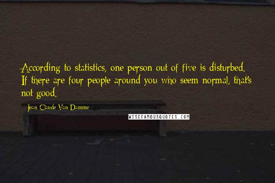 Jean-Claude Van Damme Quotes: According to statistics, one person out of five is disturbed. If there are four people around you who seem normal, that's not good.