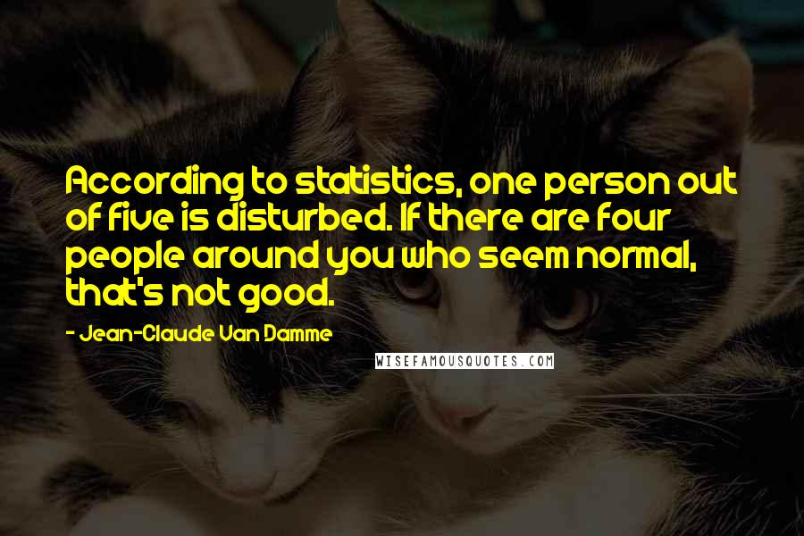 Jean-Claude Van Damme Quotes: According to statistics, one person out of five is disturbed. If there are four people around you who seem normal, that's not good.