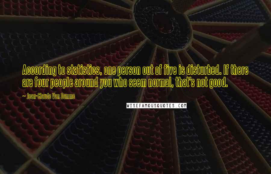 Jean-Claude Van Damme Quotes: According to statistics, one person out of five is disturbed. If there are four people around you who seem normal, that's not good.