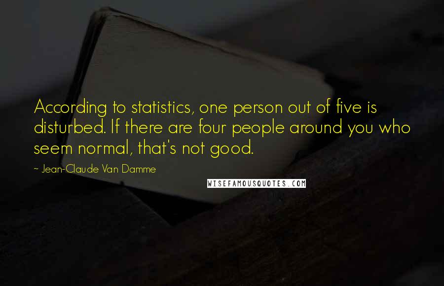Jean-Claude Van Damme Quotes: According to statistics, one person out of five is disturbed. If there are four people around you who seem normal, that's not good.