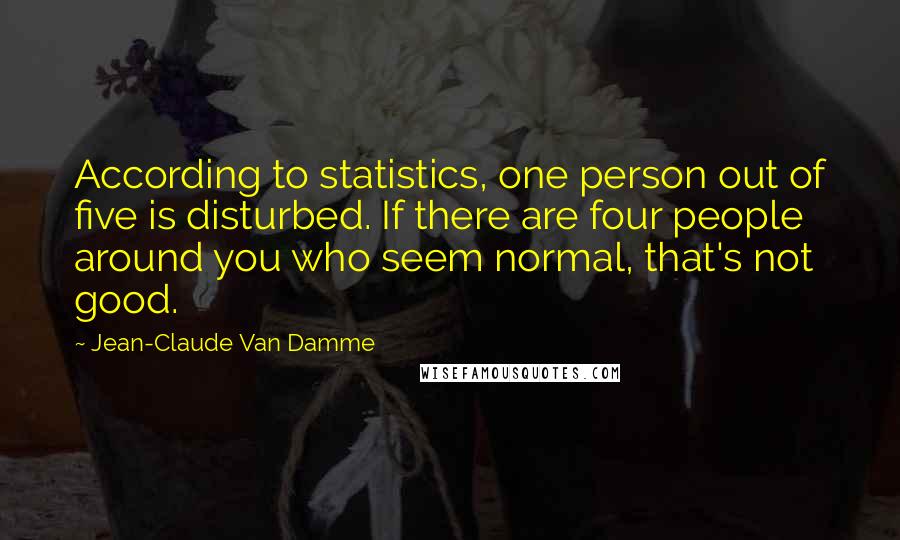 Jean-Claude Van Damme Quotes: According to statistics, one person out of five is disturbed. If there are four people around you who seem normal, that's not good.