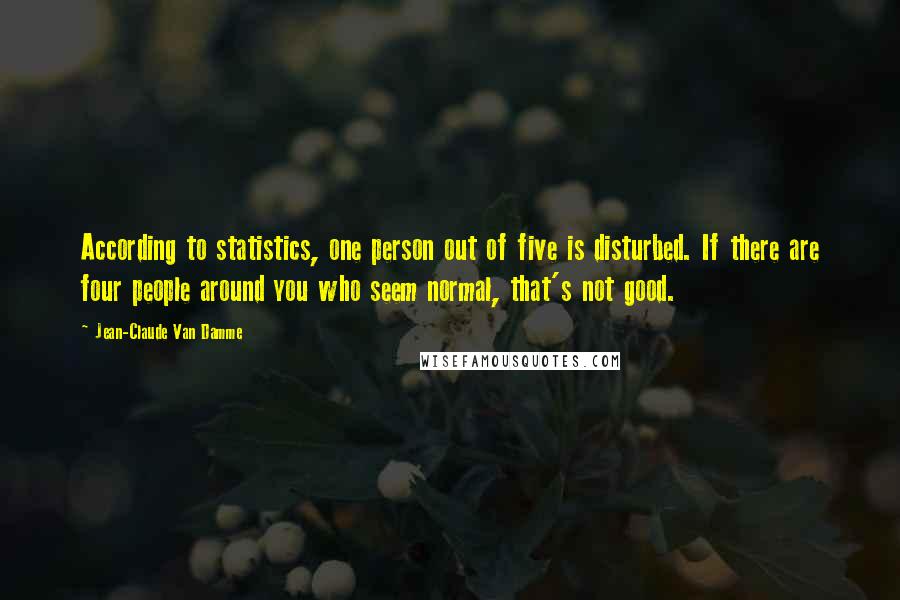 Jean-Claude Van Damme Quotes: According to statistics, one person out of five is disturbed. If there are four people around you who seem normal, that's not good.