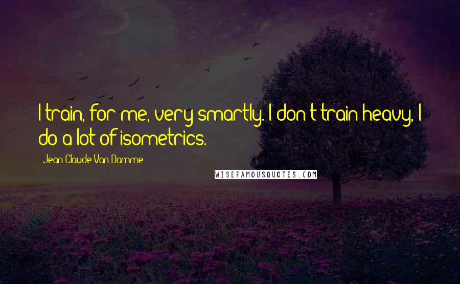 Jean-Claude Van Damme Quotes: I train, for me, very smartly. I don't train heavy, I do a lot of isometrics.