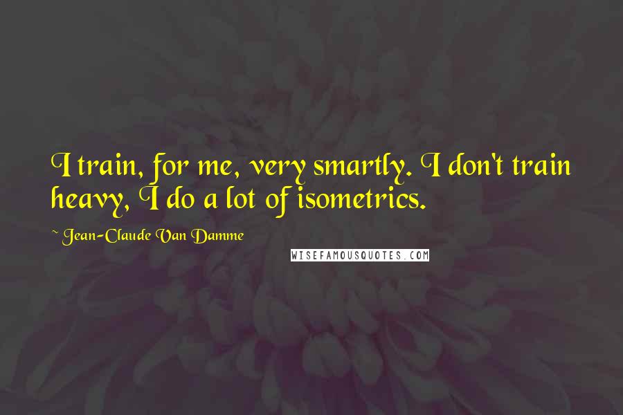 Jean-Claude Van Damme Quotes: I train, for me, very smartly. I don't train heavy, I do a lot of isometrics.