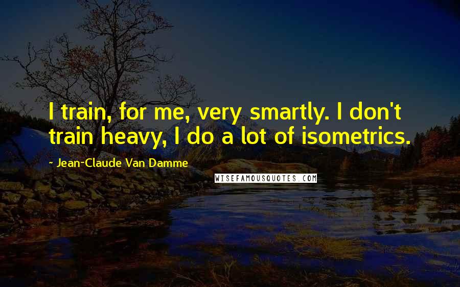 Jean-Claude Van Damme Quotes: I train, for me, very smartly. I don't train heavy, I do a lot of isometrics.
