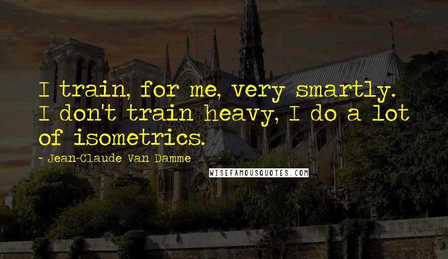 Jean-Claude Van Damme Quotes: I train, for me, very smartly. I don't train heavy, I do a lot of isometrics.