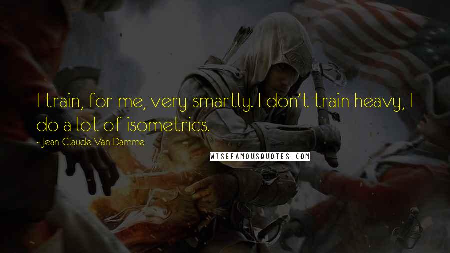 Jean-Claude Van Damme Quotes: I train, for me, very smartly. I don't train heavy, I do a lot of isometrics.