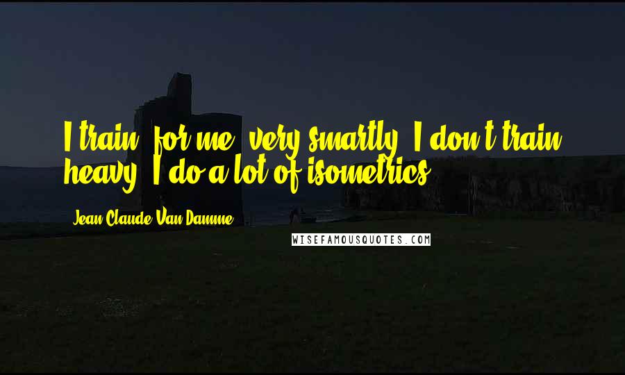 Jean-Claude Van Damme Quotes: I train, for me, very smartly. I don't train heavy, I do a lot of isometrics.