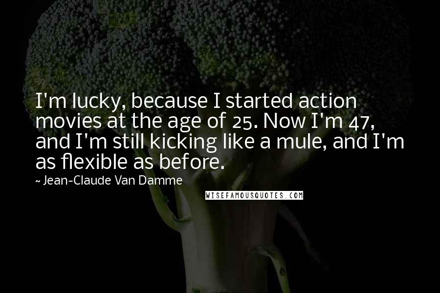 Jean-Claude Van Damme Quotes: I'm lucky, because I started action movies at the age of 25. Now I'm 47, and I'm still kicking like a mule, and I'm as flexible as before.