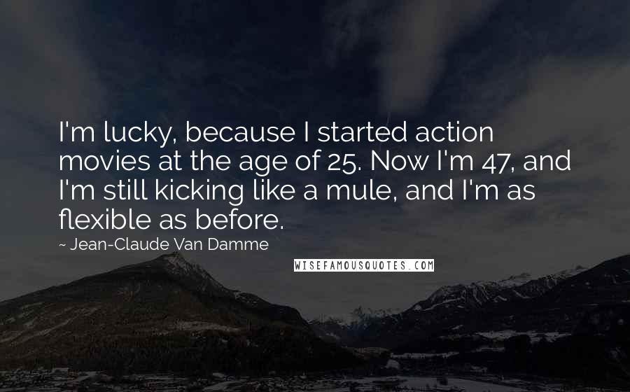 Jean-Claude Van Damme Quotes: I'm lucky, because I started action movies at the age of 25. Now I'm 47, and I'm still kicking like a mule, and I'm as flexible as before.