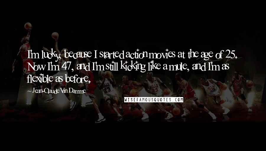 Jean-Claude Van Damme Quotes: I'm lucky, because I started action movies at the age of 25. Now I'm 47, and I'm still kicking like a mule, and I'm as flexible as before.