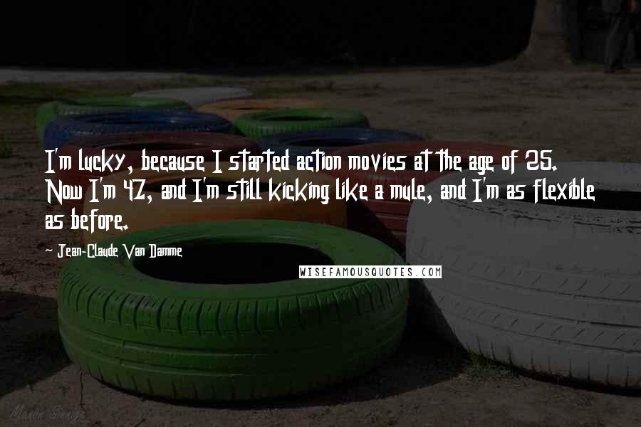 Jean-Claude Van Damme Quotes: I'm lucky, because I started action movies at the age of 25. Now I'm 47, and I'm still kicking like a mule, and I'm as flexible as before.