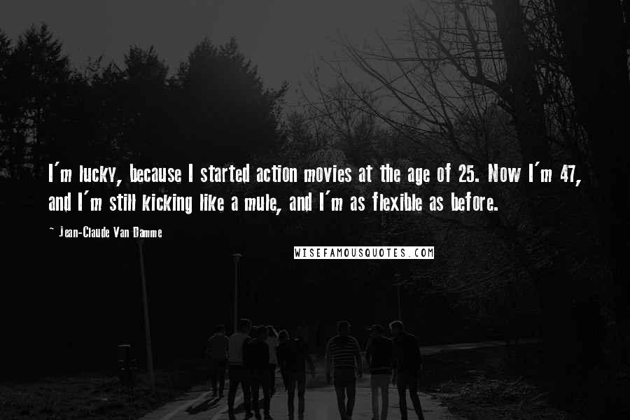 Jean-Claude Van Damme Quotes: I'm lucky, because I started action movies at the age of 25. Now I'm 47, and I'm still kicking like a mule, and I'm as flexible as before.