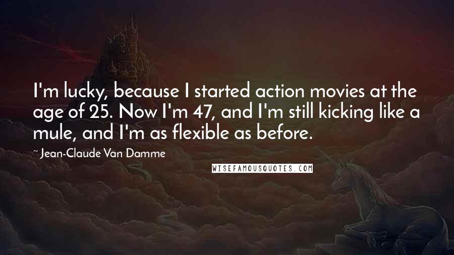Jean-Claude Van Damme Quotes: I'm lucky, because I started action movies at the age of 25. Now I'm 47, and I'm still kicking like a mule, and I'm as flexible as before.