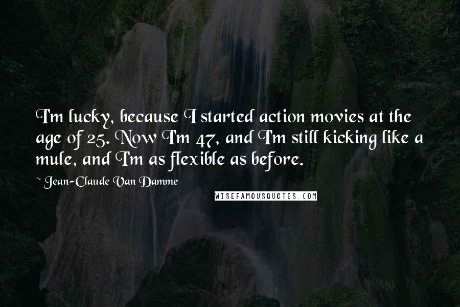 Jean-Claude Van Damme Quotes: I'm lucky, because I started action movies at the age of 25. Now I'm 47, and I'm still kicking like a mule, and I'm as flexible as before.