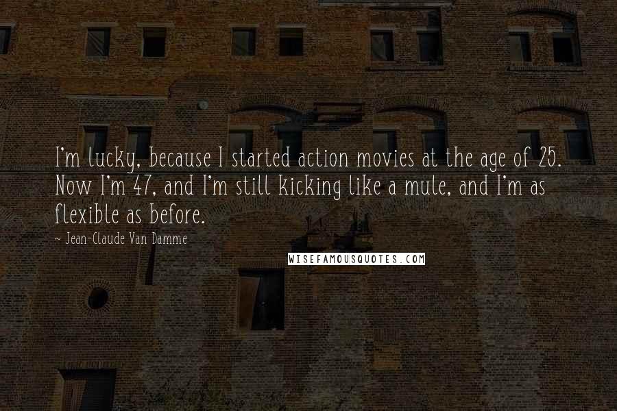 Jean-Claude Van Damme Quotes: I'm lucky, because I started action movies at the age of 25. Now I'm 47, and I'm still kicking like a mule, and I'm as flexible as before.