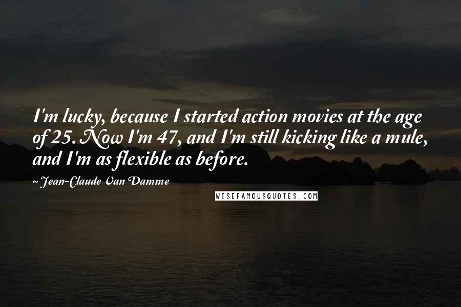 Jean-Claude Van Damme Quotes: I'm lucky, because I started action movies at the age of 25. Now I'm 47, and I'm still kicking like a mule, and I'm as flexible as before.