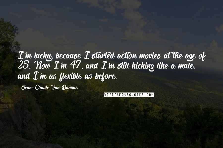 Jean-Claude Van Damme Quotes: I'm lucky, because I started action movies at the age of 25. Now I'm 47, and I'm still kicking like a mule, and I'm as flexible as before.