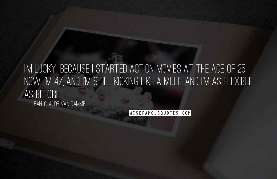 Jean-Claude Van Damme Quotes: I'm lucky, because I started action movies at the age of 25. Now I'm 47, and I'm still kicking like a mule, and I'm as flexible as before.