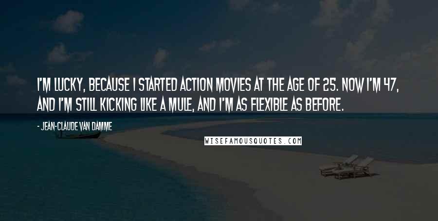 Jean-Claude Van Damme Quotes: I'm lucky, because I started action movies at the age of 25. Now I'm 47, and I'm still kicking like a mule, and I'm as flexible as before.
