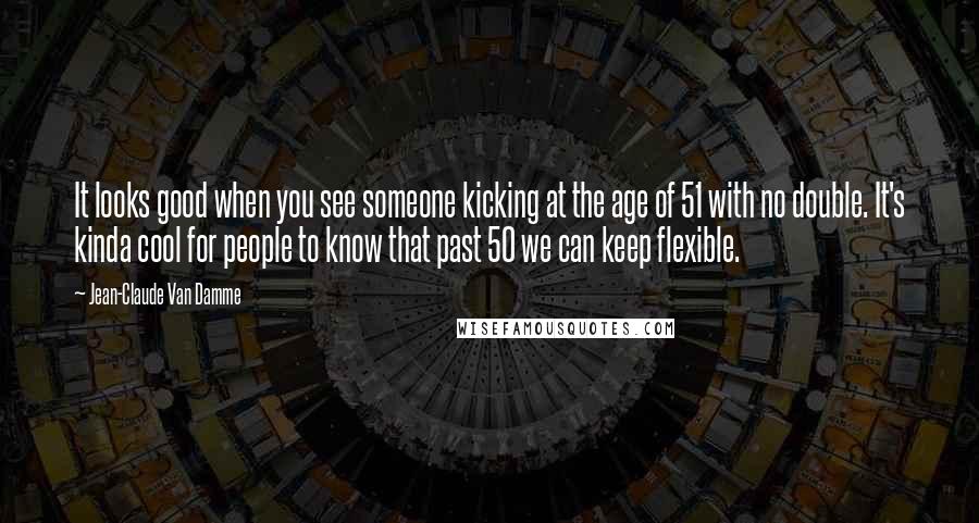 Jean-Claude Van Damme Quotes: It looks good when you see someone kicking at the age of 51 with no double. It's kinda cool for people to know that past 50 we can keep flexible.