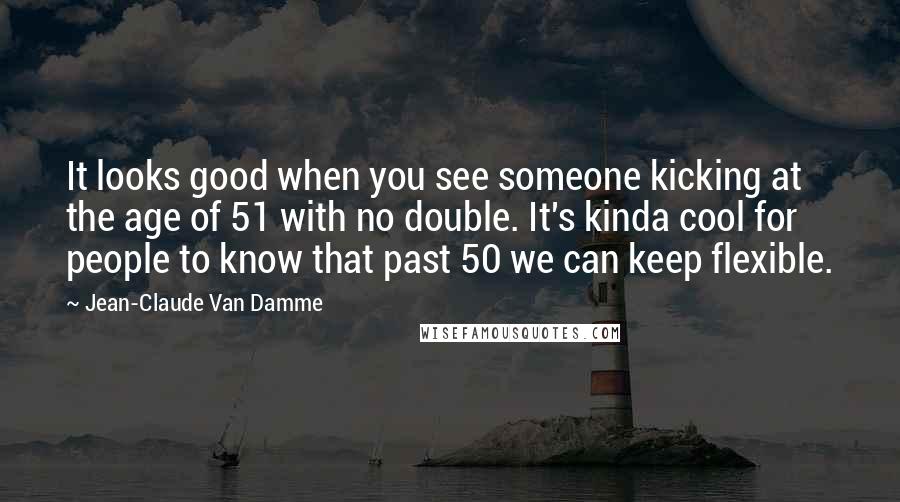 Jean-Claude Van Damme Quotes: It looks good when you see someone kicking at the age of 51 with no double. It's kinda cool for people to know that past 50 we can keep flexible.
