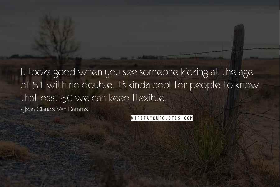 Jean-Claude Van Damme Quotes: It looks good when you see someone kicking at the age of 51 with no double. It's kinda cool for people to know that past 50 we can keep flexible.